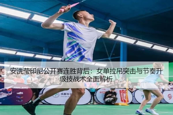 安洗莹印尼公开赛连胜背后：女单拉吊突击与节奏升级技战术全面解析