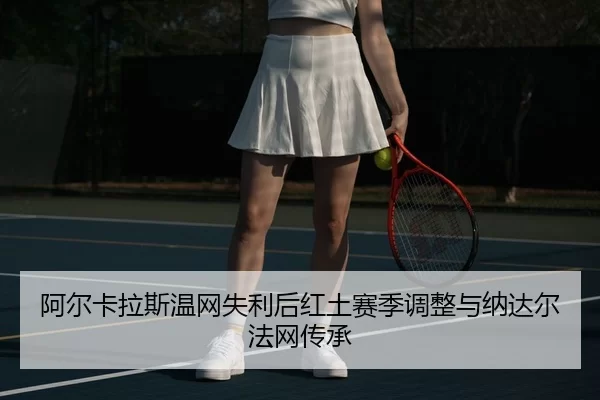 阿尔卡拉斯温网失利后红土赛季调整与纳达尔法网传承