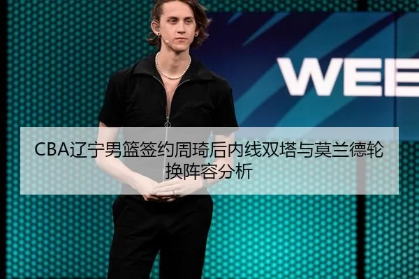 CBA辽宁男篮签约周琦后内线双塔与莫兰德轮换阵容分析